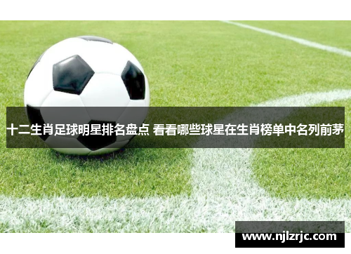 十二生肖足球明星排名盘点 看看哪些球星在生肖榜单中名列前茅
